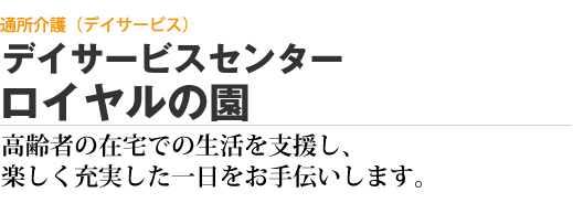 通所介護（デイサービス） デイサービスセンター ロイヤルの園　高齢者の在宅での生活を支援し、楽しく充実した一日をお手伝いします。