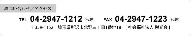 【お問い合わせ／アクセス】 TEL 04-2947-1212（代表） FAX 04-2947-1223（代表）〒359-1152 埼玉県所沢市北野三丁目1番地18 [社会福祉法人 栄光会]