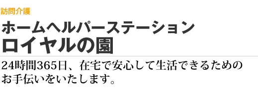 介護老人福祉施設（特別養護老人ホーム）　ホームヘルパーステーション ロイヤルの園　24時間365日、在宅で安心して生活できるためのお手伝いをいたします。