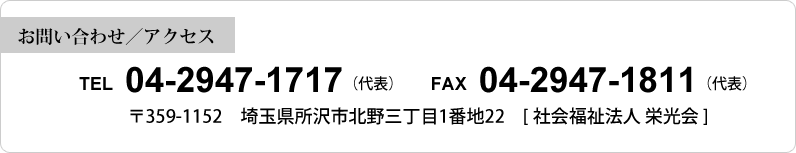 【お問い合わせ／アクセス】 TEL 04-2947-1717（代表） FAX 04-2947-1811（代表）〒359-1152 埼玉県所沢市北野三丁目1番地22 [社会福祉法人 栄光会]