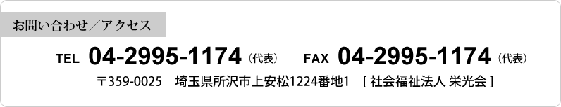 【お問い合わせ／アクセス】 TEL 04-2995-1174（代表） FAX 04-2995-1174（代表）〒359-0025 埼玉県所沢市上安松1224番地1 [社会福祉法人 栄光会]