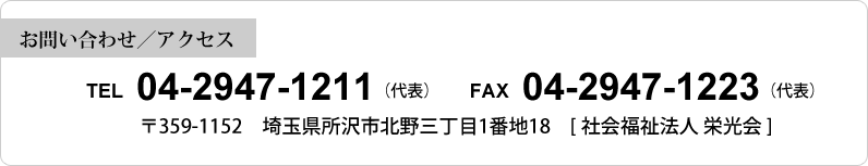 【お問い合わせ／アクセス】 TEL 04-2947-1212（代表） FAX 04-2947-1223（代表）〒359-1152 埼玉県所沢市北野三丁目1番地18 [社会福祉法人 栄光会]